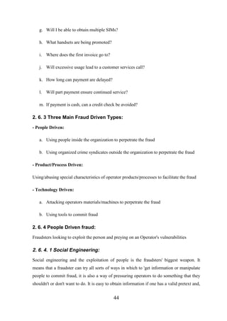 g. Will I be able to obtain multiple SIMs?
h. What handsets are being promoted?
i. Where does the first invoice go to?
j. Will excessive usage lead to a customer services call?
k. How long can payment are delayed?
l. Will part payment ensure continued service?
m. If payment is cash, can a credit check be avoided?

2. 6. 3 Three Main Fraud Driven Types:
- People Driven:
a. Using people inside the organization to perpetrate the fraud
b. Using organized crime syndicates outside the organization to perpetrate the fraud
- Product/Process Driven:
Using/abusing special characteristics of operator products/processes to facilitate the fraud
- Technology Driven:
a. Attacking operators materials/machines to perpetrate the fraud
b. Using tools to commit fraud

2. 6. 4 People Driven fraud:
Fraudsters looking to exploit the person and preying on an Operator's vulnerabilities

2. 6. 4. 1 Social Engineering:
Social engineering and the exploitation of people is the fraudsters' biggest weapon. It
means that a fraudster can try all sorts of ways in which to 'get information or manipulate
people to commit fraud, it is also a way of pressuring operators to do something that they
shouldn't or don't want to do. It is easy to obtain information if one has a valid pretext and,

44

 