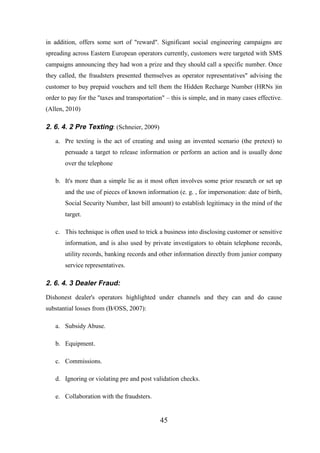 in addition, offers some sort of "reward". Significant social engineering campaigns are
spreading across Eastern European operators currently, customers were targeted with SMS
campaigns announcing they had won a prize and they should call a specific number. Once
they called, the fraudsters presented themselves as operator representatives" advising the
customer to buy prepaid vouchers and tell them the Hidden Recharge Number (HRNs )in
order to pay for the "taxes and transportation" – this is simple, and in many cases effective.
(Allen, 2010)

2. 6. 4. 2 Pre Texting: (Schneier, 2009)
a. Pre texting is the act of creating and using an invented scenario (the pretext) to
persuade a target to release information or perform an action and is usually done
over the telephone
b. It's more than a simple lie as it most often involves some prior research or set up
and the use of pieces of known information (e. g. , for impersonation: date of birth,
Social Security Number, last bill amount) to establish legitimacy in the mind of the
target.
c. This technique is often used to trick a business into disclosing customer or sensitive
information, and is also used by private investigators to obtain telephone records,
utility records, banking records and other information directly from junior company
service representatives.

2. 6. 4. 3 Dealer Fraud:
Dishonest dealer's operators highlighted under channels and they can and do cause
substantial losses from (B/OSS, 2007):
a. Subsidy Abuse.
b. Equipment.
c. Commissions.
d. Ignoring or violating pre and post validation checks.
e. Collaboration with the fraudsters.

45

 