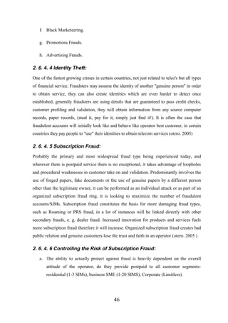 f. Black Marketeering.
g. Promotions Frauds.
h. Advertising Frauds.

2. 6. 4. 4 Identity Theft:
One of the fastest growing crimes in certain countries, not just related to telco's but all types
of financial service. Fraudsters may assume the identity of another "genuine person" in order
to obtain service, they can also create identities which are even harder to detect once
established, generally fraudsters are using details that are guaranteed to pass credit checks,
customer profiling and validation, they will obtain information from any source computer
records, paper records, (steal it, pay for it, simply just find it!). It is often the case that
fraudulent accounts will initially look like and behave like operator best customer, in certain
countries they pay people to "use" their identities to obtain telecom services (otero. 2005)

2. 6. 4. 5 Subscription Fraud:
Probably the primary and most widespread fraud type being experienced today, and
wherever there is postpaid service there is no exceptional, it takes advantage of loopholes
and procedural weaknesses in customer take on and validation. Predominantly involves the
use of forged papers, fake documents or the use of genuine papers by a different person
other than the legitimate owner, it can be performed as an individual attack or as part of an
organized subscription fraud ring, it is looking to maximize the number of fraudulent
accounts/SIMs. Subscription fraud constitutes the basis for more damaging fraud types,
such as Roaming or PRS fraud, in a lot of instances will be linked directly with other
secondary frauds, e. g. dealer fraud. Increased innovation for products and services fuels
more subscription fraud therefore it will increase. Organized subscription fraud creates bad
public relation and genuine customers lose the trust and faith in an operator (otero. 2005 )

2. 6. 4. 6 Controlling the Risk of Subscription Fraud:
a. The ability to actually protect against fraud is heavily dependent on the overall
attitude of the operator, do they provide postpaid to all customer segmentsresidential (1-3 SIMs), business SME (1-20 SIMS), Corporate (Limitless).

46

 