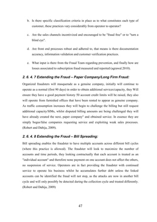 b. Is there specific classification criteria in place as to what constitutes each type of
customer, these practices vary considerably from operator to operator?
c. Are the sales channels incentivized and encouraged to be "fraud free" or to "turn a
blind eye".
d. Are front end processes robust and adhered to, that means is there documentation
accuracy, information validation and customer verification practices.
e. What input is there from the Fraud Team regarding prevention, and finally how are
losses associated to subscription fraud measured and reported (agrawal.2010).

2. 6. 4. 7 Extending the Fraud – Paper Company/Long Firm Fraud:
Organized fraudsters will masquerade as a genuine company, initially will continue to
operate as a normal (first 90 days) in order to obtain additional services/capacity, they Will
ensure they have a good payment history 50 account credit limits will be raised, they also
will operate from furnished offices that have been rented to appear as genuine company.
As traffic consumption increases they will begin to challenge the billing but still request
additional capacity/SIMs, whilst disputed billing amounts are being challenged they will
have already created the next, paper company" and obtained service. In essence they are
simply bogus/false companies requesting service and exploiting weak sales processes.
(Robert and Dabija, 2009).

2. 6. 4. 8 Extending the Fraud – Bill Spreading:
Bill spreading enables the fraudster to have multiple accounts across different bill cycles
(where this practice is allowed). The fraudster will look to maximize the number of
accounts and time periods, they looking contractually that each account is treated as an
"individual account" and therefore none payment on one account does not affect the others,
no suspension of service. Operators are in fact providing the fraudster with continued
service to operate his business whilst he accumulates further debt unless the linked
accounts can be identified the fraud will not stop, as the attacks are now in another bill
cycle and will only possibly be detected during the collection cycle and treated differently.
(Robert and Dabija, 2009)

47

 