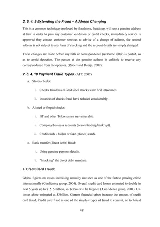 2. 6. 4. 9 Extending the Fraud – Address Changing
This is a common technique employed by fraudsters, fraudsters will use a genuine address
at first in order to pass any customer validation or credit checks, immediately service is
approved they contact customer services to advice of a change of address, the second
address is not subject to any form of checking and the account details are simply changed.
These changes are made before any bills or correspondence (welcome letter) is posted, so
as to avoid detection. The person at the genuine address is unlikely to receive any
correspondence from the operator. (Robert and Dabija, 2009)

2. 6. 4. 10 Payment Fraud Types: (AFP, 2007)
a. Stolen checks:
i. Checks fraud has existed since checks were first introduced.
ii. Instances of checks fraud have reduced considerably.
b. Altered or forged checks:
i. BT and other Telco names are vulnerable.
ii. Company/business accounts (ceased trading/bankrupt).
iii. Credit cards - 8tolen or fake (cloned) cards.
c. Bank transfer (direct debit) fraud:
i. Using genuine person's details.
ii. "hiiacking" the direct debit mandate.
a. Credit Card Fraud:
Global figures on losses increasing annually and seen as one of the fastest growing crime
internationally (Confidence group, 2004). Overall credit card losses estimated to double in
next 5 years up to $15. 5 billion, so Telco's will be targeted ( Confidence group, 2004). UK
losses alone estimated at $3billion. Current financial crises increase the amount of credit
card fraud, Credit card fraud is one of the simplest types of fraud to commit, no technical

48

 