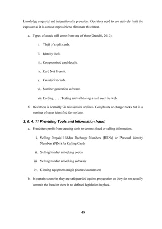 knowledge required and internationally prevalent. Operators need to pro actively limit the
exposure as it is almost impossible to eliminate this threat.
a. Types of attack will come from one of these(Grandhi, 2010):
i. Theft of credit cards.
ii. Identity theft.
iii. Compromised card details.
iv. Card Not Present.
v. Counterfeit cards.
vi. Number generation software.
vii. Carding. . . . . Testing and validating a card over the web.
b. Detection is normally via transaction declines. Complaints or charge backs but in a
number of cases identified far too late.

2. 6. 4. 11 Providing Tools and Information fraud:
a. Fraudsters profit from creating tools to commit fraud or selling information.
i. Selling Prepaid Hidden Recharge Numbers (HRNs) or Personal identity
Numbers (PINs) for Calling Cards
ii. Selling handset unlocking codes
iii. Selling handset unlocking software
iv. Cloning equipment/magic phones/scanners etc
b. In certain countries they are safeguarded against prosecution as they do not actually
commit the fraud or there is no defined legislation in place.

49

 