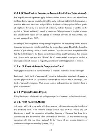 2. 6. 4. 12 Unauthorized Bonuses or Account Credits fraud (internal fraud):
For prepaid accounts operators apply different airtime bonuses to accounts via different
methods. Employees are generally allowed to apply customer credits for billing queries or
mistakes. Operators sometimes assign different levels of crediting against different grades
of employee. However, in a number of instances, multiple bonuses or credits can be
applied to "friends and family" month in month out. What protection is in place to ensure
that unauthorized credits are not applied to customer accounts on both postpaid and
prepaid services (Kurtz, 2002).
for example African operator billing manager responsible for performing airtime bonuses
to prepaid accounts, no one else really had the system knowledge. Identified a fraudulent
method of provisioning credits to certain accounts. Once the transaction was performed he
had the ability to remove the details and as long as airtime quickly consumed then no audit
trail .System audit logs were also "deleted" for a 3 month period. Investigation resulted in
employee dismissal, changes to prepaid system security and the application of bonuses.

2. 6. 4. 13 Physical Security Compromise Fraud:
Weak physical security will enable fraudsters to commit a number of attacks relating to:
Equipment

theft, theft of commercially sensitive information, unauthorized access to

systems physical attack on key network elements (Base stations, MSCs, exchanges), and
theft of personal belongings. What access controls and restrictions do operators have in
place to prevent this?

2. 6. 5 Product/Process Driven:
Using/abusing special characteristics of operator products/processes to facilitate the fraud

2. 6. 5. 1 Call Features Abuse:
A fraudster will look to use value added services and call features to magnify the effect of
the fraudulent attack. Most common features used in fraud are Call Forward and Call
Conference - usually in conjunction with either Roaming or Premium Rate fraud (or a
combination). But do operators allow unlimited call forwards? Do they monitor for any
suspicious calls that use these features? do they know of any genuine instances of
conference calling when roaming? (Brown, 2005).

50

 