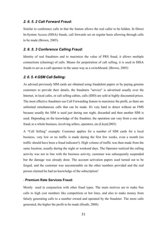 2. 6. 5. 2 Call Forward Fraud:
Similar to conference calls in that the feature allows the real caller to be hidden. In Direct
In-System Access (DISA) frauds, call forwards set on regular basis allowing through calls
to be made (Brown, 2005).

2. 6. 5. 3 Conference Calling Fraud:
Identity of real fraudsters and to maximize the value of PRS fraud, it allows multiple
connections (chaining) of calls. Means for perpetration of call selling, it is used in DISA
frauds to act as a call operator in the same way as a switchboard. (Brown, 2005)

2. 6. 5. 4 GSM Call Selling:
As advised previously SIM cards are obtained using fraudulent papers or by paying genuine
customers to provide their details, the fraudsters "service" is advertised usually over the
Internet, in local cafes, or call selling cabins, calls (IDD) are sold at highly discounted prices.
The most effective fraudsters use Call Forwarding feature to maximize the profit, as there are
unlimited simultaneous calls that can be made. It's very hard to detect without an FMS
because usually the SIM is used just during one night, discarded and then another SIM is
used. Depending on the knowledge of the fraudster, the operation can vary from a one shot
fraud, to a whole business, involving sellers, operators, etc.(LIoyd,2003)
A “Call Selling” example: Customer applies for a number of SIM cards for a local
business, very low or no traffic is made during the first few weeks, even a month (no
traffic should have been a fraud indicator!). High volume of traffic was then made from the
same location, usually during the night or weekend days. The Operator realized the calling
activity was not in line with the business activity, customer was subsequently suspended
but the damage was already done. The account activation papers used turned out to be
forged, and the customer was uncontestable on the other numbers provided and the real
person claimed he had no knowledge of the subscription!
- Premium Rate Services Fraud:
Mostly used in conjunction with other fraud types. The main motives are to make free
calls to high cost numbers like competition or hot lines, and also to make money from
falsely generating calls to a number owned and operated by the fraudster. The more calls
generated, the higher the profit to be made (Hoath, 2008).

51

 