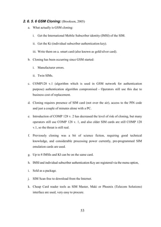 2. 6. 5. 6 GSM Cloning: (Brookson, 2005)
a. What actually is GSM cloning:
i. Get the International Mobile Subscriber identity (IMSI) of the SIM.
ii. Get the Ki (individual subscriber authentication key).
iii. Write them on a. smart card (also known as gold/silver card).
b. Cloning has been occurring since GSM started:
i. Manufacturer errors.
ii. Twin SIMs.
c. COMP128 v.1 (algorithm which is used in GSM network for authentication
purpose) authentication algorithm compromised - Operators still use this due to
business cost of replacement.
d. Cloning requires presence of SIM card (not over the air), access to the PIN code
and just a couple of minutes alone with a PC.
e. Introduction of COMP 128 v. 2 has decreased the level of risk of cloning, but many
operators still use COMP 128 v. 1, and also older SIM cards are still COMP 128
v.1, so the threat is still real.
f. Previously cloning was a bit of science fiction, requiring good technical
knowledge, and considerable processing power currently, pre-programmed SIM
emulation cards are used.
g. Up to 8 IMSIs and KI can be on the same card.
h. IMSI and individual subscriber authentication Key are registered via the menu option,
i. Sold as a package.
j. SIM Scan free to download from the Internet.
k. Cheap Card reader tools as SIM Master, Maki or Phoenix (Telecom Solutions)
interface are used, very easy to procure.

53

 