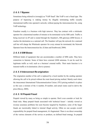 2. 6. 5. 7 Bypass:
Sometimes being referred to (wrongly) as "VoIP fraud". But VoIP is not a fraud type. The
purpose of bypassing is making money by illegally terminating traffic (usually
international traffic) into operator's network, without paying the interconnection fee, using
VoIP technology.
Fraudster usually is a business with high turnover. They has contract with a wholesale
operator for a determined number of minutes to be terminated via his SIM cards. Traffic is
being received via IP and is routed through the fraudster's, SM gateways (SIM boxes), it
reaches the destination as a national call. The fraudster will pay the network for a national
call but will charge the Wholesale operator for every minute he terminated; the Network
Operator loses the Interconnection fee. (Cohen and Southwood, 2004)

2. 6. 5. 8 SIM Boxes:
Different kinds of equipment that can accommodate a number of SIM cards. They have
connection to Internet. Some of them have external GSM antennas. It can be used for
legitimate traffic as well, such as a business' external traffic. Their main function is to
transmit traffic to its destination .(Sevis systems)

2. 6. 5. 9 Interconnect Re-origination:
The origination number of the call is replaced by a local number by the sending operator
allowing the call to be priced without the route based pricing method. Mainly used where
the interconnect International Telecommunication Union ( ITU) pricing method is in place
as this uses a mixture of the A number, B number, and actual routes used to derive the
price (Davey, 2009).

2. 6. 5. 10 Prepaid Fraud:
Prepaid viewed by many as being so simple to operate. Don't even consider or look for
fraud risks. Many prepaid frauds associated with 'technical Issues' - initially viewed as
revenue assurance problems but soon become targeted by fraudsters, some of the larger
frauds are inextricably linked to internal illegal activity. Often no one accepts overall
responsibility for prepaid fraud management, it's fragmented. There is no direct ownership
of the various elements of the service or products, no defined fraud strategy. In prepaid

54

 