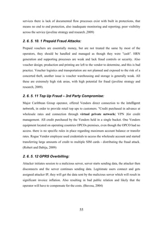 services there is lack of documented flow processes exist with built in protections, that
means no end to end protection, also inadequate monitoring and reporting; poor visibility
across the service (javeline strategy and research ,2009)

2. 6. 5. 10. 1 Prepaid Fraud Attacks:
Prepaid vouchers are essentially money, but are not treated the same by most of the
operators, they should be handled and managed as though they were "cash". HRN
generation and supporting processes are weak and lack fraud controls or security. Also
voucher design; production and printing are left to the vendor to determine, and this is bad
practice. Voucher logistics and transportation are not planned and exposed to the risk of a
concerted theft, another issue is voucher warehousing and storage is generally weak. All
these are extremely high risk areas, with high potential for fraud (javeline strategy and
research, 2009).

2. 6. 5. 11 Top Up Fraud – 3rd Party Compromise:
Major Caribbean Group operator, offered Vendors direct connection to the intelligent
network, in order to provide retail top ups to customers. "Credit purchased in advance at

wholesale rates and connection through virtual private network( VPN )for credit
management. AII credit purchased by the Vendors held in a single bucket. One Vendors
equipment located on operating countries OPCOs premises, even though the OPCO had no
access. there is no specific rules in place regarding maximum account balance or transfer
rates. Rogue Vendor employee used credentials to access the wholesale account and started
transferring large amounts of credit to multiple SIM cards - distributing the fraud attack.
(Robert and Dabija, 2009)

2. 6. 5. 12 GPRS Overbilling:
Attacker initiates session to a malicious server, server starts sending data, the attacker then
disconnects and the server continues sending data. Legitimate users connect and gets
assigned attacker IP, they will get the data sent by the malicious server which will result in
significant invoice inflation. Also resulting in bad public relation and likely that the
operator will have to compensate for the costs. (Bavosa, 2004)

55

 