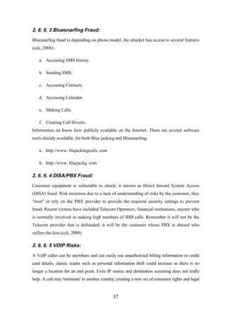 2. 6. 6. 3 Bluesnarfing Fraud:
Bluesnarfing fraud is depending on phone model, the attacker has access to several features
(cck, 2008):
a. Accessing SMS history.
b. Sending SMS.
c. Accessing Contacts.
d. Accessing Calendar.
e. Making Calls.
f. Creating Call Diverts.
Information on know how publicly available on the Internet. There are several software
tools already available, for both Blue jacking and Bluesnarfing:
a. http://www. blujackingtools. com
b. http://www. bluejackg. com

2. 6. 6. 4 DISA/PBX Fraud:
Customer equipment is vulnerable to attack; it nnown as Direct Inward System Access
(DISA) fraud. Risk increases due to a lack of understanding of risks by the customer, they
"trust" or rely on the PBX provider to provide the required security settings to prevent
fraud. Recent victims have included Telecom Operators, financial institutions, anyone who
is normally involved in making high numbers of IDD calls. Remember it will not be the
Telecom provider that is defrauded; it will be the customer whose PBX is abused who
suffers the loss.(cck, 2008)

2. 6. 6. 5 VOIP Risks:
A VoIP caller can be anywhere and can easily use unauthorized billing information or credit
card details, classic scams such as personal information theft could increase as there is no
longer a location for an end point. Even IP source and destination screening does not really
help. A call may 'terminate' in another country, creating a new set of consumer rights and legal

57

 