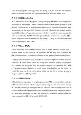 issues. Even though the technology exists, the tracing of IP call routes has not been wellplanned or executed to date and Peer to peer type technology is dynamic (Doten,2008).

2. 6. 6. 6 IMEI Duplication:
IMEI (International Mobile Equipment Identity). Integrity of IMEI has been compromised
in a number of manufacturer's phones, continually being targeted despite the security levels
adopted. Fraudsters able to avoid blacklist detection with thousands of handsets being
programmed with the same IMEI. Operators obviously reluctant to bar handsets with the
same IMEI numbers as 'Legitimate' customers will also be cut off. In certain countries due
to the level of handset theft Operators being forced by the government to use .The IMEI s
used in conjunction with other techniques, for example. Cloning. It is also Linked to other
forms of criminality. (Celtel, 2006)

2. 6. 6. 7 Phone Theft:
Mobile phone theft has risen 190% in recent years. In the UK a handset is stolen every 12
seconds; phone jacking is costing UK consumers $M780 every year. Fraudsters now
developing increasingly sophisticated techniques to pass off stolen handsets as legitimate.
Evidence of new techniques being developed to conceal stolen phones has been uncovered
where the UK Police suspect crooks are taking stolen handsets, illegally changing their
IMEI numbers and then giving them fake interiors complete with counterfeit IMEl labels
own 'production plants. Incidents of mobile phone theft /Snatching are also on the rise
worldwide, cases involving mobile phone thefts top the list of crimes reported in
Bangalore. (Robert and Dabija, 2009)

2. 6. 6. 8 SMS Inflation:
SMS chat line services joined by completing registration SMS to provider, that resulting in
SMS from other members which were paid for by recipient. The prices varied between
$0.7 and $4 per message. Some providers set limits on number of SMS that could be
received before re-registering was required. Customer needed to issue SMS to end the chat,
they were being bombarded with SMS and suffered high bills which resulted in bad debt/
fraud, estimated loss $22, 500 per month (ISCE, 2010)

58

 