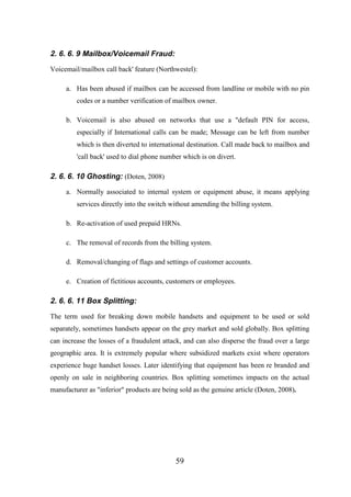2. 6. 6. 9 Mailbox/Voicemail Fraud:
Voicemail/mailbox call back' feature (Northwestel):
a. Has been abused if mailbox can be accessed from landline or mobile with no pin
codes or a number verification of mailbox owner.
b. Voicemail is also abused on networks that use a "default PIN for access,
especially if International calls can be made; Message can be left from number
which is then diverted to international destination. Call made back to mailbox and
'call back' used to dial phone number which is on divert.

2. 6. 6. 10 Ghosting: (Doten, 2008)
a. Normally associated to internal system or equipment abuse, it means applying
services directly into the switch without amending the billing system.
b. Re-activation of used prepaid HRNs.
c. The removal of records from the billing system.
d. Removal/changing of flags and settings of customer accounts.
e. Creation of fictitious accounts, customers or employees.

2. 6. 6. 11 Box Splitting:
The term used for breaking down mobile handsets and equipment to be used or sold
separately, sometimes handsets appear on the grey market and sold globally. Box splitting
can increase the losses of a fraudulent attack, and can also disperse the fraud over a large
geographic area. It is extremely popular where subsidized markets exist where operators
experience huge handset losses. Later identifying that equipment has been re branded and
openly on sale in neighboring countries. Box splitting sometimes impacts on the actual
manufacturer as "inferior" products are being sold as the genuine article (Doten, 2008).

59

 