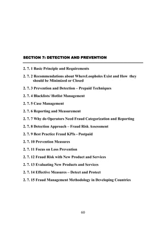 SECTION 7: DETECTION AND PREVENTION

2. 7. 1 Basic Principle and Requirements
2. 7. 2 Recommendations about WhereLoopholes Exist and How they
should be Minimized or Closed
2. 7. 3 Prevention and Detection – Prepaid Techniques
2. 7. 4 Blacklists/ Hotlist Management
2. 7. 5 Case Management
2. 7. 6 Reporting and Measurement
2. 7. 7 Why do Operators Need Fraud Categorization and Reporting
2. 7. 8 Detection Approach – Fraud Risk Assessment
2. 7. 9 Best Practice Fraud KPIs - Postpaid
2. 7. 10 Prevention Measures
2. 7. 11 Focus on Loss Prevention
2. 7. 12 Fraud Risk with New Product and Services
2. 7. 13 Evaluating New Products and Services
2. 7. 14 Effective Measures – Detect and Protect
2. 7. 15 Fraud Management Methodology in Developing Countries

60

 
