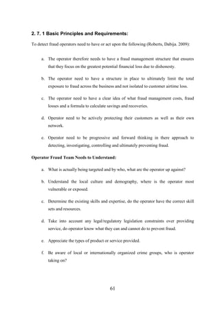 2. 7. 1 Basic Principles and Requirements:
To detect fraud operators need to have or act upon the following (Roberts, Dabija. 2009):
a. The operator therefore needs to have a fraud management structure that ensures
that they focus on the greatest potential financial loss due to dishonesty.
b. The operator need to have a structure in place to ultimately limit the total
exposure to fraud across the business and not isolated to customer airtime loss.
c. The operator need to have a clear idea of what fraud management costs, fraud
losses and a formula to calculate savings and recoveries.
d. Operator need to be actively protecting their customers as well as their own
network.
e. Operator need to be progressive and forward thinking in there approach to
detecting, investigating, controlling and ultimately preventing fraud.
Operator Fraud Team Needs to Understand:
a. What is actually being targeted and by who, what are the operator up against?
b. Understand the local culture and demography, where is the operator most
vulnerable or exposed.
c. Determine the existing skills and expertise, do the operator have the correct skill
sets and resources.
d. Take into account any legal/regulatory legislation constraints over providing
service, do operator know what they can and cannot do to prevent fraud.
e. Appreciate the types of product or service provided.
f. Be aware of local or internationally organized crime groups, who is operator
taking on?

61

 