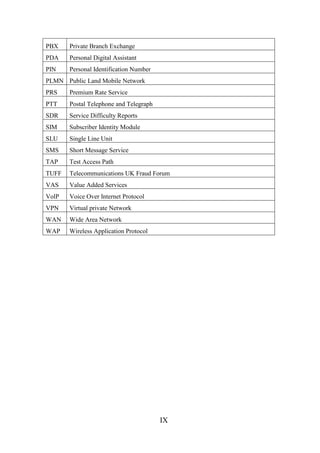 PBX

Private Branch Exchange

PDA

Personal Digital Assistant

PIN

Personal Identification Number

PLMN Public Land Mobile Network
PRS

Premium Rate Service

PTT

Postal Telephone and Telegraph

SDR

Service Difficulty Reports

SIM

Subscriber Identity Module

SLU

Single Line Unit

SMS

Short Message Service

TAP

Test Access Path

TUFF

Telecommunications UK Fraud Forum

VAS

Value Added Services

VolP

Voice Over Internet Protocol

VPN

Virtual private Network

WAN

Wide Area Network

WAP

Wireless Application Protocol

IX

 