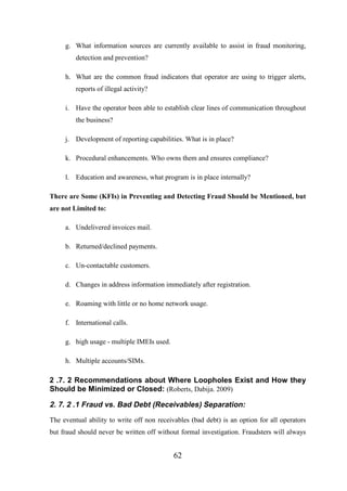 g. What information sources are currently available to assist in fraud monitoring,
detection and prevention?
h. What are the common fraud indicators that operator are using to trigger alerts,
reports of illegal activity?
i. Have the operator been able to establish clear lines of communication throughout
the business?
j. Development of reporting capabilities. What is in place?
k. Procedural enhancements. Who owns them and ensures compliance?
l. Education and awareness, what program is in place internally?
There are Some (KFIs) in Preventing and Detecting Fraud Should be Mentioned, but
are not Limited to:
a. Undelivered invoices mail.
b. Returned/declined payments.
c. Un-contactable customers.
d. Changes in address information immediately after registration.
e. Roaming with little or no home network usage.
f. International calls.
g. high usage - multiple IMEIs used.
h. Multiple accounts/SIMs.

2 .7. 2 Recommendations about Where Loopholes Exist and How they
Should be Minimized or Closed: (Roberts, Dabija. 2009)

2. 7. 2 .1 Fraud vs. Bad Debt (Receivables) Separation:
The eventual ability to write off non receivables (bad debt) is an option for all operators
but fraud should never be written off without formal investigation. Fraudsters will always

62

 