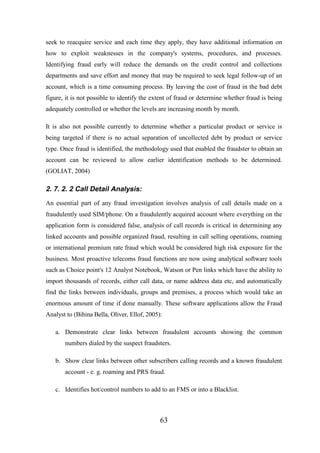 seek to reacquire service and each time they apply, they have additional information on
how to exploit weaknesses in the company's systems, procedures, and processes.
Identifying fraud early will reduce the demands on the credit control and collections
departments and save effort and money that may be required to seek legal follow-up of an
account, which is a time consuming process. By leaving the cost of fraud in the bad debt
figure, it is not possible to identify the extent of fraud or determine whether fraud is being
adequately controlled or whether the levels are increasing month by month.
It is also not possible currently to determine whether a particular product or service is
being targeted if there is no actual separation of uncollected debt by product or service
type. Once fraud is identified, the methodology used that enabled the fraudster to obtain an
account can be reviewed to allow earlier identification methods to be determined.
(GOLIAT, 2004)

2. 7. 2. 2 Call Detail Analysis:
An essential part of any fraud investigation involves analysis of call details made on a
fraudulently used SIM/phone. On a fraudulently acquired account where everything on the
application form is considered false, analysis of call records is critical in determining any
linked accounts and possible organized fraud, resulting in call selling operations, roaming
or international premium rate fraud which would be considered high risk exposure for the
business. Most proactive telecoms fraud functions are now using analytical software tools
such as Choice point's 12 Analyst Notebook, Watson or Pen links which have the ability to
import thousands of records, either call data, or name address data etc, and automatically
find the links between individuals, groups and premises, a process which would take an
enormous amount of time if done manually. These software applications allow the Fraud
Analyst to (Bihina Bella, Oliver, Ellof, 2005):
a. Demonstrate clear links between fraudulent accounts showing the common
numbers dialed by the suspect fraudsters.
b. Show clear links between other subscribers calling records and a known fraudulent
account - e. g. roaming and PRS fraud.
c. Identifies hot/control numbers to add to an FMS or into a Blacklist.

63

 