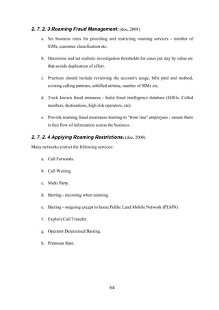2. 7. 2. 3 Roaming Fraud Management: (doe, 2008)
a. Set business rules for providing and restricting roaming services - number of
SIMs, customer classification etc.
b. Determine and set realistic investigation thresholds for cases per day by value etc
that avoids duplication of effort.
c. Practices should include reviewing the account's usage, bills paid and method,
existing calling patterns, unbilled airtime, number of SIMs etc.
d. Track known fraud instances - build fraud intelligence database (IMEls, Called
numbers, destinations, high risk operators, etc).
e. Provide roaming fraud awareness training to "front line" employees - ensure there
is free flow of information across the business.

2. 7. 2. 4 Applying Roaming Restrictions: (doe, 2008)
Many networks restrict the following services:
a. Call Forwards.
b. Call Waiting.
c. Multi Party.
d. Barring - incoming when roaming.
e. Barring - outgoing except to home Public Land Mobile Network (PLMN).
f. Explicit Call Transfer.
g. Operator Determined Barring.
h. Premium Rate.

64

 