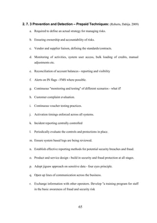 2. 7. 3 Prevention and Detection – Prepaid Techniques: (Roberts, Dabija. 2009)
a. Required to define an actual strategy for managing risks.
b. Ensuring ownership and accountability of risks.
c. Vendor and supplier liaison, defining the standards/contracts.
d. Monitoring of activities, system user access, bulk loading of credits, manual
adjustments etc.
e. Reconciliation of account balances - reporting and visibility
f. Alerts on IN flags - FMS where possible.
g. Continuous "monitoring and testing" of different scenarios - what if!
h. Customer complaint evaluation.
i. Continuous voucher testing practices.
j. Activation timings enforced across all systems.
k. Incident reporting centrally controlled
l. Periodically evaluate the controls and protections in place.
m. Ensure system based logs are being reviewed.
n. Establish effective reporting methods for potential security breaches and fraud.
o. Product and service design - build in security and fraud protection at all stages.
p. Adopt jigsaw approach on sensitive data - four eyes principle.
q. Open up lines of communication across the business.
r. Exchange information with other operators. Develop "a training program for staff
in the basic awareness of fraud and security risk

65

 