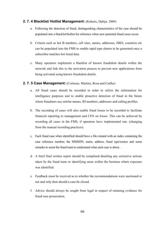 2. 7. 4 Blacklist/ Hotlist Management: (Roberts, Dabija. 2009)
a. Following the detection of fraud, distinguishing characteristics of the case should be
populated into a blacklist/hotlist for reference when new potential fraud cases occur.
b. Criteria such as hot B numbers, cell sites, names, addresses, IMEI, countries etc
can be populated into the FMS to enable rapid type alarms to be generated once a
subscriber matches hot listed data.
c. Many operators implement a blacklist of known fraudulent details within the
network and link this to the activation process to prevent new applications from
being activated using known fraudulent details.

2. 7. 5 Case Management: (Cortesao, Martins, Rosa and Carlho)
a. All fraud cases should be recorded in order to utilize the information for
intelligence purposes and to enable proactive detection of fraud in the future
where fraudsters use similar names, ID numbers, addresses and calling profiles.
b. The recording of cases will also enable fraud losses to be recorded to facilitate
financial reporting to management and CFO on losses. This can be achieved by
recording all cases in the FMS, if operators have implemented one. (changing
from the manual recording practices).
c. Each fraud case when identified should have a file created with an index containing the
case reference number; the MSISDN, name, address, fraud type/source and some
remarks to assist the fraud team to understand what each case is about. .
d. A brief final written report should be completed detailing any corrective actions
taken by the fraud team or identifying areas within the business where exposure
was identified.
e. Feedback must be received as to whether the recommendations were auctioned or
not and only then should a case be closed.
f. Advice should always be sought from legal in respect of retaining evidence for
fraud case prosecution.

66

 