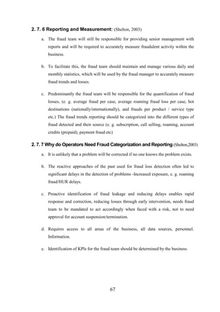 2. 7. 6 Reporting and Measurement: (Shelton, 2003)
a. The fraud team will still be responsible for providing senior management with
reports and will be required to accurately measure fraudulent activity within the
business.
b. To facilitate this, the fraud team should maintain and manage various daily and
monthly statistics, which will be used by the fraud manager to accurately measure
fraud trends and losses.
c. Predominantly the fraud team will be responsible for the quantification of fraud
losses, (e. g. average fraud per case, average roaming fraud loss per case, hot
destinations (nationally/internationally), and frauds per product / service type
etc.) The fraud trends reporting should be categorized into the different types of
fraud detected and their source (e. g. subscription, call selling, roaming, account
credits (prepaid), payment fraud etc)

2. 7. 7 Why do Operators Need Fraud Categorization and Reporting (Shelton,2003)
a. It is unlikely that a problem will be corrected if no one knows the problem exists.
b. The reactive approaches of the past used for fraud loss detection often led to
significant delays in the detection of problems -Increased exposure, e. g. roaming
fraud/HUR delays.
c. Proactive identification of fraud leakage and reducing delays enables rapid
response and correction, reducing losses through early intervention, needs fraud
team to be mandated to act accordingly when faced with a risk, not to need
approval for account suspension/termination.
d. Requires access to all areas of the business, all data sources, personnel.
Information.
e. Identification of KPls for the fraud team should be determined by the business.

67

 