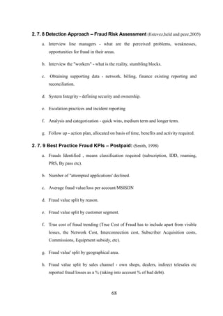 2. 7. 8 Detection Approach – Fraud Risk Assessment (Estevez,held and peze,2005)
a. Interview line managers - what are the perceived problems, weaknesses,
opportunities for fraud in their areas.
b. Interview the "workers" - what is the reality, stumbling blocks.
c.

Obtaining supporting data - network, billing, finance existing reporting and
reconciliation.

d. System Integrity - defining security and ownership.
e. Escalation practices and incident reporting
f. Analysis and categorization - quick wins, medium term and longer term.
g. Follow up - action plan, allocated on basis of time, benefits and activity required.

2. 7. 9 Best Practice Fraud KPIs – Postpaid: (Smith, 1998)
a. Frauds Identified , means classification required (subscription, IDD, roaming,
PRS, By pass etc).
b. Number of "attempted applications' declined.
c. Average fraud value/loss per account/MSISDN
d. Fraud value split by reason.
e. Fraud value split by customer segment.
f. True cost of fraud trending (True Cost of Fraud has to include apart from visible
losses, the Network Cost, Interconnection cost, Subscriber Acquisition costs,
Commissions, Equipment subsidy, etc).
g. Fraud value' split by geographical area.
h. Fraud value split by sales channel - own shops, dealers, indirect telesales etc
reported fraud losses as a % (taking into account % of bad debt).

68

 