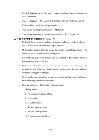i. Speed of detection in days/run rate - average number of days an account was
active on network.
j. Source of detection - FMS, Customer Complaint, Informer, Welcome Call etc.
k. Total fraud loss – weekly/monthly/quarterly.
l. Fraud analyst cancels per day/monthly - FMS targets.
m. Fraud analyst reconnection rate - measuring the fraud detection process.

2. 7. 10 Prevention Measures: (Smith, 1998)
a. The Fraud Team can use a number of techniques and tools in order to effectively
detect, analyze, monitor, prevent and report on fraud.
b. All fraudulent attacks identified should be used to prevent future frauds if the
fraud team are to reduce the company's exposure.
c. It is preferable that system controls are used instead of procedural controls in
order to prevent abuse of service.
d. Analysis and identification of the techniques used and an understanding of the
methodology will allow the fraud manager to determine the most effective
prevention strategy to be deployed.
e. There must be an understanding as to the commercial implications to the business
when developing preventative measures.
f. There are a number of different prevention measures:
i. Policy related.
ii. Process and procedural related.
iii. Person related.
iv. IT system related.
v. Network system related.
vi. Physical security related.
vii. Combinations of the above.

69

 