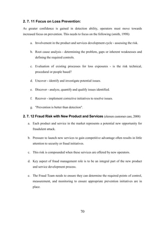 2. 7. 11 Focus on Loss Prevention:
As greater confidence is gained in detection ability, operators must move towards
increased focus on prevention. This needs to focus on the following (smith, 1998):
a. Involvement in the product and services development cycle - assessing the risk.
b. Root cause analysis - determining the problem, gaps or inherent weaknesses and
defining the required controls.
c. Evaluation of existing processes for loss exposures - is the risk technical,
procedural or people based?
d. Uncover - identify and investigate potential issues.
e. Discover - analyze, quantify and qualify issues identified.
f. Recover - implement corrective initiatives to resolve issues.
g. "Prevention is better than detection".

2. 7. 12 Fraud Risk with New Product and Services (elemen customer care, 2008)
a. Each product and service in the market represents a potential new opportunity for
fraudulent attack.
b. Pressure to launch new services to gain competitive advantage often results in little
attention to security or fraud initiatives.
c. This risk is compounded when these services are offered by new operators.
d. Key aspect of fraud management role is to be an integral part of the new product
and service development process.
e. The Fraud Team needs to ensure they can determine the required points of control,
measurement, and monitoring to ensure appropriate prevention initiatives are in
place.

70

 