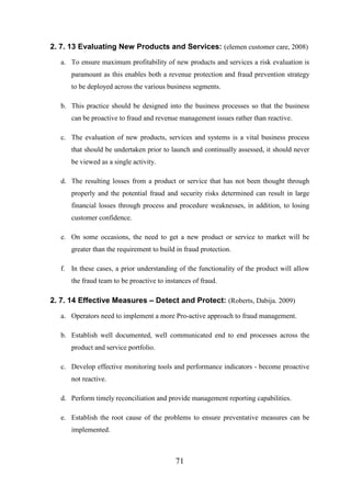 2. 7. 13 Evaluating New Products and Services: (elemen customer care, 2008)
a. To ensure maximum profitability of new products and services a risk evaluation is
paramount as this enables both a revenue protection and fraud prevention strategy
to be deployed across the various business segments.
b. This practice should be designed into the business processes so that the business
can be proactive to fraud and revenue management issues rather than reactive.
c. The evaluation of new products, services and systems is a vital business process
that should be undertaken prior to launch and continually assessed, it should never
be viewed as a single activity.
d. The resulting losses from a product or service that has not been thought through
properly and the potential fraud and security risks determined can result in large
financial losses through process and procedure weaknesses, in addition, to losing
customer confidence.
e. On some occasions, the need to get a new product or service to market will be
greater than the requirement to build in fraud protection.
f. In these cases, a prior understanding of the functionality of the product will allow
the fraud team to be proactive to instances of fraud.

2. 7. 14 Effective Measures – Detect and Protect: (Roberts, Dabija. 2009)
a. Operators need to implement a more Pro-active approach to fraud management.
b. Establish well documented, well communicated end to end processes across the
product and service portfolio.
c. Develop effective monitoring tools and performance indicators - become proactive
not reactive.
d. Perform timely reconciliation and provide management reporting capabilities.
e. Establish the root cause of the problems to ensure preventative measures can be
implemented.

71

 