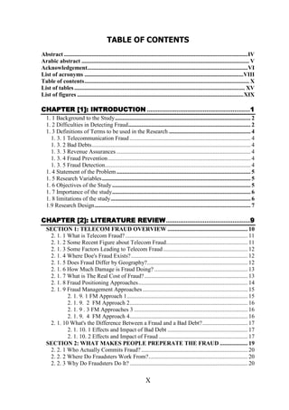 TABLE OF CONTENTS
Abstract ..............................................................................................................................IV
Arabic abstract ................................................................................................................... V
Acknowledgement..............................................................................................................VI
List of acronyms .............................................................................................................VIII
Table of contents................................................................................................................. X
List of tables ..................................................................................................................... XV
List of figures ..................................................................................................................XIX

CHAPTER [1]: INTRODUCTION ...........................................................1
1. 1 Background to the Study............................................................................................. 2
1. 2 Difficulties in Detecting Fraud.................................................................................... 2
1. 3 Definitions of Terms to be used in the Research ........................................................ 4
1. 3. 1 Telecommunication Fraud ................................................................................... 4
1. 3. 2 Bad Debts............................................................................................................. 4
1. 3. 3 Revenue Assurances ............................................................................................ 4
1. 3. 4 Fraud Prevention.................................................................................................. 4
1. 3. 5 Fraud Detection.................................................................................................... 4
1. 4 Statement of the Problem ............................................................................................ 5
1. 5 Research Variables...................................................................................................... 5
1. 6 Objectives of the Study ............................................................................................... 5
1. 7 Importance of the study............................................................................................... 6
1. 8 limitations of the study................................................................................................ 6
1.9 Research Design........................................................................................................... 7

CHAPTER [2]: LITERATURE REVIEW ................................................9
SECTION 1: TELECOM FRAUD OVERVIEW ....................................................... 10
2. 1. 1 What is Telecom Fraud? .................................................................................... 11
2. 1. 2 Some Recent Figure about Telecom Fraud........................................................ 11
2. 1. 3 Some Factors Leading to Telecom Fraud .......................................................... 12
2. 1. 4 Where Doe's Fraud Exists? ................................................................................ 12
2. 1. 5 Does Fraud Differ by Geography?..................................................................... 12
2. 1. 6 How Much Damage is Fraud Doing? ................................................................ 13
2. 1. 7 What is The Real Cost of Fraud?....................................................................... 13
2. 1. 8 Fraud Positioning Approaches........................................................................... 14
2. 1. 9 Fraud Management Approaches ........................................................................ 15
2. 1. 9. 1 FM Approach 1................................................................................... 15
2. 1. 9. 2 FM Approach 2................................................................................. 16
2. 1. 9 . 3 FM Approaches 3 .............................................................................. 16
2. 1. 9. 4 FM Approach 4................................................................................. 16
2. 1. 10 What's the Difference Between a Fraud and a Bad Debt? ............................... 17
2. 1. 10. 1 Effects and Impact of Bad Debt ....................................................... 17
2. 1. 10. 2 Effects and Impact of Fraud ............................................................. 17
SECTION 2: WHAT MAKES PEOPLE PREPERATE THE FRAUD ................... 19
2. 2. 1 Who Actually Commits Fraud? ......................................................................... 20
2. 2. 2 Where Do Fraudsters Work From?.................................................................... 20
2. 2. 3 Why Do Fraudsters Do It? ................................................................................. 20

X

 