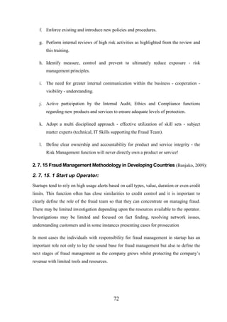 f. Enforce existing and introduce new policies and procedures.
g. Perform internal reviews of high risk activities as highlighted from the review and
this training.
h. Identify measure, control and prevent to ultimately reduce exposure - risk
management principles.
i. The need for greater internal communication within the business - cooperation visibility - understanding.
j. Active participation by the Internal Audit, Ethics and Compliance functions
regarding new products and services to ensure adequate levels of protection.
k. Adopt a multi disciplined approach - effective utilization of skill sets - subject
matter experts (technical, IT Skills supporting the Fraud Team).
l. Define clear ownership and accountability for product and service integrity - the
Risk Management function will never directly own a product or service!

2. 7. 15 Fraud Management Methodology in Developing Countries (Banjako, 2009):

2. 7. 15. 1 Start up Operator:
Startups tend to rely on high usage alerts based on call types, value, duration or even credit
limits. This function often has close similarities to credit control and it is important to
clearly define the role of the fraud team so that they can concentrate on managing fraud.
There may be limited investigation depending upon the resources available to the operator.
Investigations may be limited and focused on fact finding, resolving network issues,
understanding customers and in some instances presenting cases for prosecution
In most cases the individuals with responsibility for fraud management in startup has an
important role not only to lay the sound base for fraud management but also to define the
next stages of fraud management as the company grows whilst protecting the company’s
revenue with limited tools and resources.

72

 