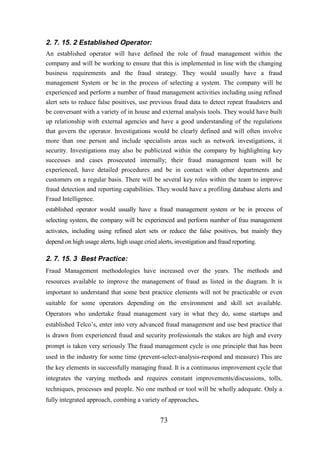 2. 7. 15. 2 Established Operator:
An established operator will have defined the role of fraud management within the
company and will be working to ensure that this is implemented in line with the changing
business requirements and the fraud strategy. They would usually have a fraud
management System or be in the process of selecting a system. The company will be
experienced and perform a number of fraud management activities including using refined
alert sets to reduce false positives, use previous fraud data to detect repeat fraudsters and
be conversant with a variety of in house and external analysis tools. They would have built
up relationship with external agencies and have a good understanding of the regulations
that govern the operator. Investigations would be clearly defined and will often involve
more than one person and include specialists areas such as network investigations, it
security. Investigations may also be publicized within the company by highlighting key
successes and cases prosecuted internally; their fraud management team will be
experienced, have detailed procedures and be in contact with other departments and
customers on a regular basis. There will be several key roles within the team to improve
fraud detection and reporting capabilities. They would have a profiling database alerts and
Fraud Intelligence.
established operator would usually have a fraud management system or be in process of
selecting system, the company will be experienced and perform number of frau management
activates, including using refined alert sets or reduce the false positives, but mainly they
depend on high usage alerts, high usage cried alerts, investigation and fraud reporting.

2. 7. 15. 3 Best Practice:
Fraud Management methodologies have increased over the years. The methods and
resources available to improve the management of fraud as listed in the diagram. It is
important to understand that some best practice elements will not be practicable or even
suitable for some operators depending on the environment and skill set available.
Operators who undertake fraud management vary in what they do, some startups and
established Telco’s, enter into very advanced fraud management and use best practice that
is drawn from experienced fraud and security professionals the stakes are high and every
prompt is taken very seriously The fraud management cycle is one principle that has been
used in the industry for some time (prevent-select-analysis-respond and measure) This are
the key elements in successfully managing fraud. It is a continuous improvement cycle that
integrates the varying methods and requires constant improvements/discussions, tolls,
techniques, processes and people. No one method or tool will be wholly adequate. Only a
fully integrated approach, combing a variety of approaches.

73

 