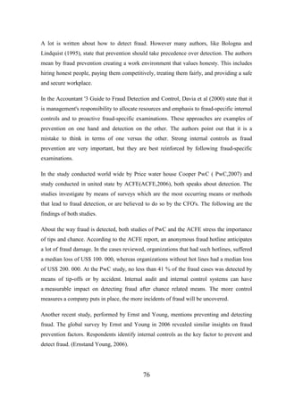 A lot is written about how to detect fraud. However many authors, like Bologna and
Lindquist (1995), state that prevention should take precedence over detection. The authors
mean by fraud prevention creating a work environment that values honesty. This includes
hiring honest people, paying them competitively, treating them fairly, and providing a safe
and secure workplace.
In the Accountant '3 Guide to Fraud Detection and Control, Davia et al (2000) state that it
is management's responsibility to allocate resources and emphasis to fraud-specific internal
controls and to proactive fraud-specific examinations. These approaches are examples of
prevention on one hand and detection on the other. The authors point out that it is a
mistake to think in terms of one versus the other. Strong internal controls as fraud
prevention are very important, but they are best reinforced by following fraud-specific
examinations.
In the study conducted world wide by Price water house Cooper PwC ( PwC,2007) and
study conducted in united state by ACFE(ACFE,2006), both speaks about detection. The
studies investigate by means of surveys which are the most occurring means or methods
that lead to fraud detection, or are believed to do so by the CFO's. The following are the
findings of both studies.
About the way fraud is detected, both studies of PwC and the ACFE stress the importance
of tips and chance. According to the ACFE report, an anonymous fraud hotline anticipates
a lot of fraud damage. In the cases reviewed, organizations that had such hotlines, suffered
a median loss of US$ 100. 000, whereas organizations without hot lines had a median loss
of US$ 200. 000. At the PwC study, no less than 41 % of the fraud cases was detected by
means of tip-offs or by accident. Internal audit and internal control systems can have
a measurable impact on detecting fraud after chance related means. The more control
measures a company puts in place, the more incidents of fraud will be uncovered.
Another recent study, performed by Ernst and Young, mentions preventing and detecting
fraud. The global survey by Ernst and Young in 2006 revealed similar insights on fraud
prevention factors. Respondents identify internal controls as the key factor to prevent and
detect fraud. (Ernstand Young, 2006).

76

 