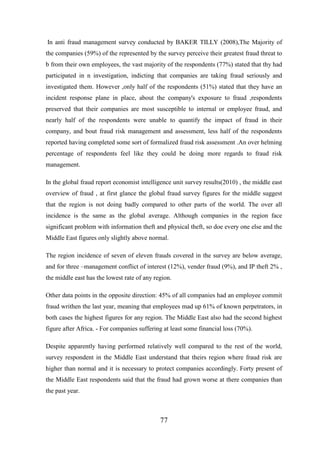 In anti fraud management survey conducted by BAKER TILLY (2008),The Majority of
the companies (59%) of the represented by the survey perceive their greatest fraud threat to
b from their own employees, the vast majority of the respondents (77%) stated that thy had
participated in n investigation, indicting that companies are taking fraud seriously and
investigated them. However ,only half of the respondents (51%) stated that they have an
incident response plane in place, about the company's exposure to fraud ,respondents
preserved that their companies are most susceptible to internal or employee fraud, and
nearly half of the respondents were unable to quantify the impact of fraud in their
company, and bout fraud risk management and assessment, less half of the respondents
reported having completed some sort of formalized fraud risk assessment .An over helming
percentage of respondents feel like they could be doing more regards to fraud risk
management.
In the global fraud report economist intelligence unit survey results(2010) , the middle east
overview of fraud , at first glance the global fraud survey figures for the middle suggest
that the region is not doing badly compared to other parts of the world. The over all
incidence is the same as the global average. Although companies in the region face
significant problem with information theft and physical theft, so doe every one else and the
Middle East figures only slightly above normal.
The region incidence of seven of eleven frauds covered in the survey are below average,
and for three –management conflict of interest (12%), vender fraud (9%), and IP theft 2% ,
the middle east has the lowest rate of any region.
Other data points in the opposite direction: 45% of all companies had an employee commit
fraud writhen the last year, meaning that employees mad up 61% of known perpetrators, in
both cases the highest figures for any region. The Middle East also had the second highest
figure after Africa. - For companies suffering at least some financial loss (70%).
Despite apparently having performed relatively well compared to the rest of the world,
survey respondent in the Middle East understand that theirs region where fraud risk are
higher than normal and it is necessary to protect companies accordingly. Forty present of
the Middle East respondents said that the fraud had grown worse at there companies than
the past year.

77

 