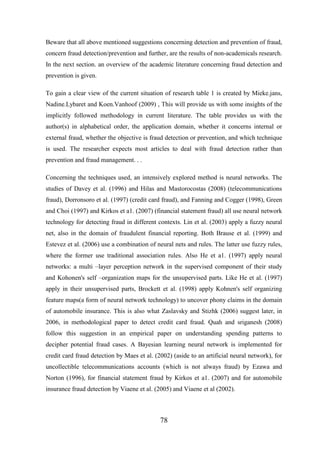 Beware that all above mentioned suggestions concerning detection and prevention of fraud,
concern fraud detection/prevention and further, are the results of non-academicals research.
In the next section. an overview of the academic literature concerning fraud detection and
prevention is given.
To gain a clear view of the current situation of research table 1 is created by Mieke.jans,
Nadine.Lybaret and Koen.Vanhoof (2009) , This will provide us with some insights of the
implicitly followed methodology in current literature. The table provides us with the
author(s) in alphabetical order, the application domain, whether it concerns internal or
external fraud, whether the objective is fraud detection or prevention, and which technique
is used. The researcher expects most articles to deal with fraud detection rather than
prevention and fraud management. . .
Concerning the techniques used, an intensively explored method is neural networks. The
studies of Davey et al. (1996) and Hilas and Mastorocostas (2008) (telecommunications
fraud), Dorronsoro et al. (1997) (credit card fraud), and Fanning and Cogger (1998), Green
and Choi (1997) and Kirkos et a1. (2007) (financial statement fraud) all use neural network
technology for detecting fraud in different contexts. Lin et al. (2003) apply a fuzzy neural
net, also in the domain of fraudulent financial reporting. Both Brause et al. (1999) and
Estevez et al. (2006) use a combination of neural nets and rules. The latter use fuzzy rules,
where the former use traditional association rules. Also He et a1. (1997) apply neural
networks: a multi –layer perception network in the supervised component of their study
and Kohonen's self –organization maps for the unsupervised parts. Like He et al. (1997)
apply in their unsupervised parts, Brockett et al. (1998) apply Kohnen's self organizing
feature maps(a form of neural network technology) to uncover phony claims in the domain
of automobile insurance. This is also what Zaslavsky and Stizhk (2006) suggest later, in
2006, in methodological paper to detect credit card fraud. Quah and sriganesh (2008)
follow this suggestion in an empirical paper on understanding spending patterns to
decipher potential fraud cases. A Bayesian learning neural network is implemented for
credit card fraud detection by Maes et al. (2002) (aside to an artificial neural network), for
uncollectible telecommunications accounts (which is not always fraud) by Ezawa and
Norton (1996), for financial statement fraud by Kirkos et a1. (2007) and for automobile
insurance fraud detection by Viaene et al. (2005) and Viaene et al (2002).

78

 