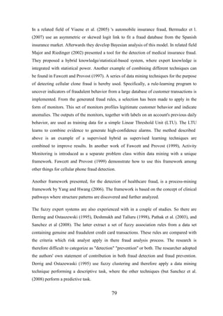 In a related field of Viaene et al. (2005) 's automobile insurance fraud, Bermudez et l.
(2007) use an asymmetric or skewed logit link to fit a fraud database from the Spanish
insurance market. Afterwards they develop Bayesian analysis of this model. In related field
Major and Riedinger (2002) presented a tool for the detection of medical insurance fraud.
They proposed a hybrid knowledge/statistical-based system, where expert knowledge is
integrated with statistical power. Another example of combining different techniques can
be found in Fawcett and Provost (1997). A series of data mining techniques for the purpose
of detecting cellular clone fraud is hereby used. Specifically, a rule-learning program to
uncover indicators of fraudulent behavior from a large database of customer transactions is
implemented. From the generated fraud rules, a selection has been made to apply in the
form of monitors. This set of monitors profiles legitimate customer behavior and indicate
anomalies. The outputs of the monitors, together with labels on an account's previous daily
behavior, are used as training data for a simple Linear Threshold Unit (LTU). The LTU
learns to combine evidence to generate high-confidence alarms. The method described
above is an example of a supervised hybrid as supervised learning techniques are
combined to improve results. In another work of Fawcett and Provost (1999), Activity
Monitoring is introduced as a separate problem class within data mining with a unique
framework. Fawcett and Provost (1999) demonstrate how to use this framework among
other things for cellular phone fraud detection.
Another framework presented, for the detection of healthcare fraud, is a process-mining
framework by Yang and Hwang (2006). The framework is based on the concept of clinical
pathways where structure patterns are discovered and further analyzed.
The fuzzy expert systems are also experienced with in a couple of studies. So there are
Derring and Ostaszewski (1995), Deshmukh and Talluru (1998), Pathak et al. (2003), and
Sanchez et al (2008). The latter extract a set of fuzzy association rules from a data set
containing genuine and fraudulent credit card transactions. These rules are compared with
the criteria which risk analyst apply in there fraud analysis process. The research is
therefore difficult to categorize as "detection" "prevention" or both. The researcher adopted
the authors' own statement of contribution in both fraud detection and fraud prevention.
Derrig and Ostazewaski (1995) use fuzzy clustering and therefore apply a data mining
technique performing a descriptive task, where the other techniques (but Sanchez et al.
(2008) perform a predictive task.

79

 