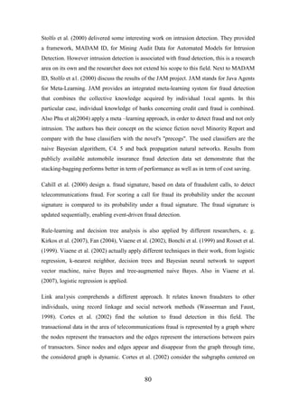 Stolfo et al. (2000) delivered some interesting work on intrusion detection. They provided
a framework, MADAM ID, for Mining Audit Data for Automated Models for Intrusion
Detection. However intrusion detection is associated with fraud detection, this is a research
area on its own and the researcher does not extend his scope to this field. Next to MADAM
ID, Stolfo et a1. (2000) discuss the results of the JAM project. JAM stands for Java Agents
for Meta-Learning. JAM provides an integrated meta-learning system for fraud detection
that combines the collective knowledge acquired by individual 1ocal agents. In this
particular case, individual knowledge of banks concerning credit card fraud is combined.
Also Phu et al(2004) apply a meta –learning approach, in order to detect fraud and not only
intrusion. The authors bas their concept on the science fiction novel Minority Report and
compare with the base classifiers with the novel's "precogs". The used classifiers are the
naive Bayesian algorithem, C4. 5 and back propagation natural networks. Results from
publicly available automobile insurance fraud detection data set demonstrate that the
stacking-bagging performs better in term of performance as well as in term of cost saving.
Cahill et al. (2000) design a. fraud signature, based on data of fraudulent calls, to detect
telecommunications fraud. For scoring a call for fraud its probability under the account
signature is compared to its probability under a fraud signature. The fraud signature is
updated sequentially, enabling event-driven fraud detection.
Rule-learning and decision tree analysis is also applied by different researchers, e. g.
Kirkos et al. (2007), Fan (2004), Viaene et al. (2002), Bonchi et al. (1999) and Rosset et al.
(1999). Viaene et al. (2002) actually apply different techniques in their work, from logistic
regression, k-nearest neighbor, decision trees and Bayesian neural network to support
vector machine, naive Bayes and tree-augmented naive Bayes. Also in Viaene et al.
(2007), logistic regression is applied.
Link ana1ysis comprehends a different approach. It relates known fraudsters to other
individuals, using record linkage and social network methods (Wasserman and Faust,
1998). Cortes et al. (2002) find the solution to fraud detection in this field. The
transactional data in the area of telecommunications fraud is represented by a graph where
the nodes represent the transactors and the edges represent the interactions between pairs
of transactors. Since nodes and edges appear and disappear from the graph through time,
the considered graph is dynamic. Cortes et al. (2002) consider the subgraphs centered on

80

 