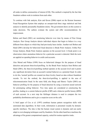 all nodes to define communities of interest (COI). This method is inspired by the fact that
fraudsters seldom work in isolation from each other.
To continue with link analysis, Kim and Kwon (2006) report on the Korean Insurance
Fraud Recognition System that employs an unsupervised three stage statistical and link
analysis to identify presumably fraudulent claims. The government draws on this system to
make decisions. The authors evaluate the system and offer recommendations for
improvement.
Bolton and Hand (2001) are monitoring behavior over time by means of Peer Group
Analysis. Peer Group Analysis detects individual objects that begin to behave in a way
different from objects to which they had previously been similar. Another tool Bolton and
Hand (2001) develop for behavioral fraud detection is Break Point Analysis. Unlike Peer
Group Analysis, Break Point Analysis operates on the account level. A break point is an
observation where anomalous behavior for a particular account is detected. Both the tools
are applied on spending behavior in credit card accounts.
Also Murad and Pinkas (1999) focus on behavioral changes for the purpose of fraud
detection and present three-level-profiling. As the Break Point Analysis from Bolton and
Hand (2001), the three-level-profiling method operates at the account level and it points
any significant deviation from an account's normal behavior as a potential fraud. In order
to do this, 'normal' profiles are created (on three levels), based on data without fraudulent
records. To test the method, the three-level-profiling is applied in the area of
telecommunication fraud. In the same field, also Burge and Shawe- Taylor (2001) use
behavior profiling for the purpose of fraud detection by using a recurrent neural network
for prototyping calling behavior. Two time spans are considered at constructing the
profiles, leading to a current behavior profile (CBP) and a behavior profile history (BPH)
of each account. In a next step the Hellinger distance is used to compare the two
probability distributions and to give a suspicion score on the calls.
A brief paper of Cox et al. (1997) combines human pattern recognition skills with
automated data algorithms. In their work, information is presented visually by domainspecific interfaces. The idea is that the human visual system is dynamic and can easily
adapt to ever-changing techniques used by fraudsters. On the other hand have machines the
advantage of far greater computational capacity, suited for routine repetitive tasks.

81

 