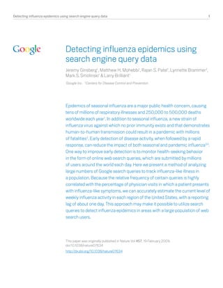 Detecting influenza epidemics using search engine query data                                                   1




                                 Detecting influenza epidemics using
                                 search engine query data
                                 Jeremy Ginsberg1, Matthew H. Mohebbi1, Rajan S. Patel1, Lynnette Brammer2,
                                 Mark S. Smolinski1 & Larry Brilliant1
                                 Google Inc. 2Centers for Disease Control and Prevention
                                 1




                                 Epidemics of seasonal influenza are a major public health concern, causing
                                 tens of millions of respiratory illnesses and 250,000 to 500,000 deaths
                                 worldwide each year1. In addition to seasonal influenza, a new strain of
                                 influenza virus against which no prior immunity exists and that demonstrates
                                 human-to-human transmission could result in a pandemic with millions
                                 of fatalities2. Early detection of disease activity, when followed by a rapid
                                 response, can reduce the impact of both seasonal and pandemic influenza3,4.
                                 One way to improve early detection is to monitor health-seeking behavior
                                 in the form of online web search queries, which are submitted by millions
                                 of users around the world each day. Here we present a method of analyzing
                                 large numbers of Google search queries to track influenza-like illness in
                                 a population. Because the relative frequency of certain queries is highly
                                 correlated with the percentage of physician visits in which a patient presents
                                 with influenza-like symptoms, we can accurately estimate the current level of
                                 weekly influenza activity in each region of the United States, with a reporting
                                 lag of about one day. This approach may make it possible to utilize search
                                 queries to detect influenza epidemics in areas with a large population of web
                                 search users.




                                 This paper was originally published in Nature Vol 457, 19 February 2009,
                                 doi:10.1038/nature07634
                                 http://dx.doi.org/10.1038/nature07634
 