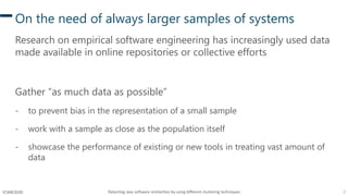 Detecting Java software similarities by using different clustering techniques 2ICSME2020
On the need of always larger samples of systems
Research on empirical software engineering has increasingly used data
made available in online repositories or collective efforts
Gather “as much data as possible”
- to prevent bias in the representation of a small sample
- work with a sample as close as the population itself
- showcase the performance of existing or new tools in treating vast amount of
data
 