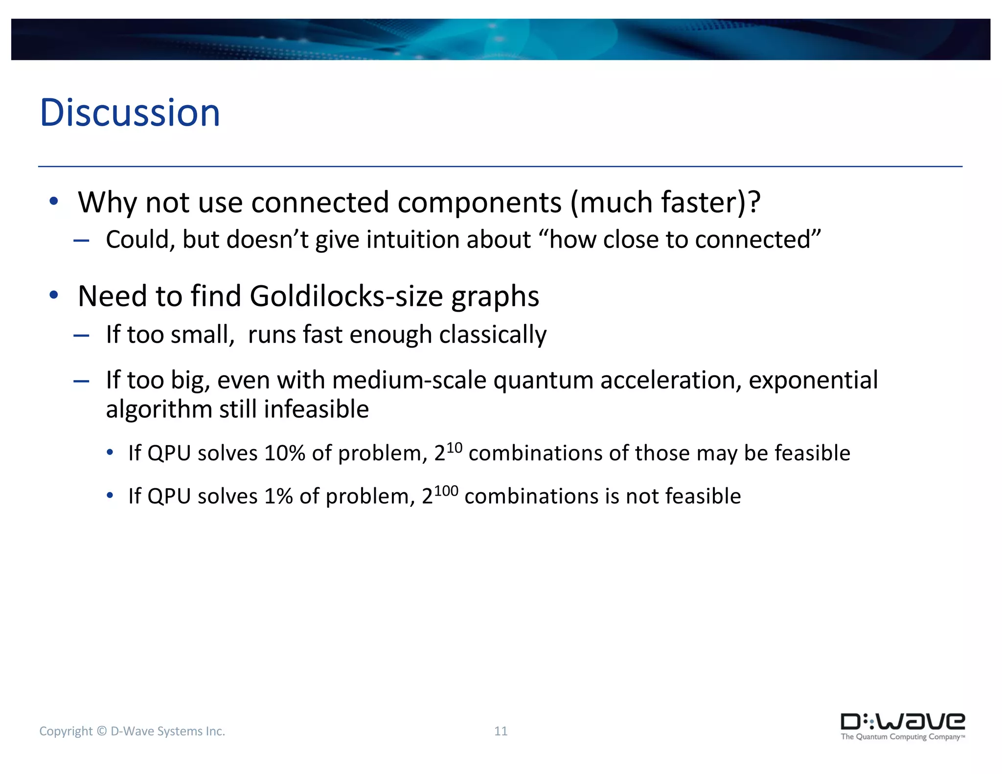 Copyright © D-Wave Systems Inc. 11
Discussion
• Why not use connected components (much faster)?
– Could, but doesn’t give intuition about “how close to connected”
• Need to find Goldilocks-size graphs
– If too small, runs fast enough classically
– If too big, even with medium-scale quantum acceleration, exponential
algorithm still infeasible
• If QPU solves 10% of problem, 210 combinations of those may be feasible
• If QPU solves 1% of problem, 2100 combinations is not feasible
 