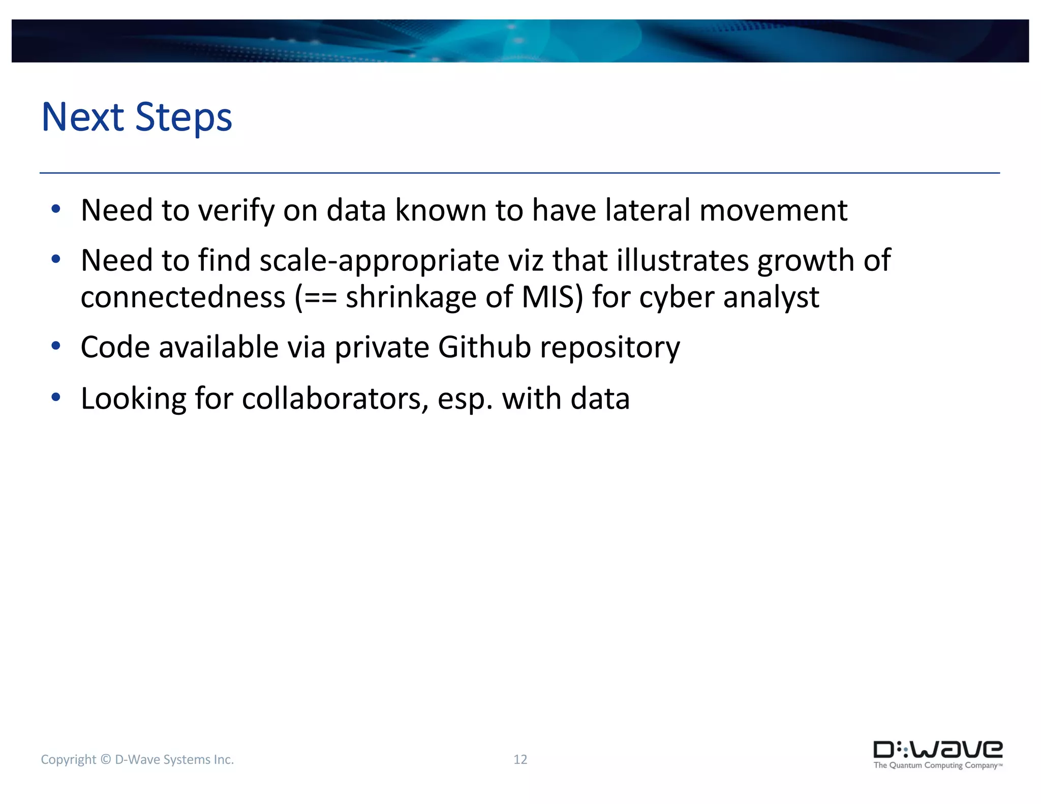 Copyright © D-Wave Systems Inc. 12
Next Steps
• Need to verify on data known to have lateral movement
• Need to find scale-appropriate viz that illustrates growth of
connectedness (== shrinkage of MIS) for cyber analyst
• Code available via private Github repository
• Looking for collaborators, esp. with data
 