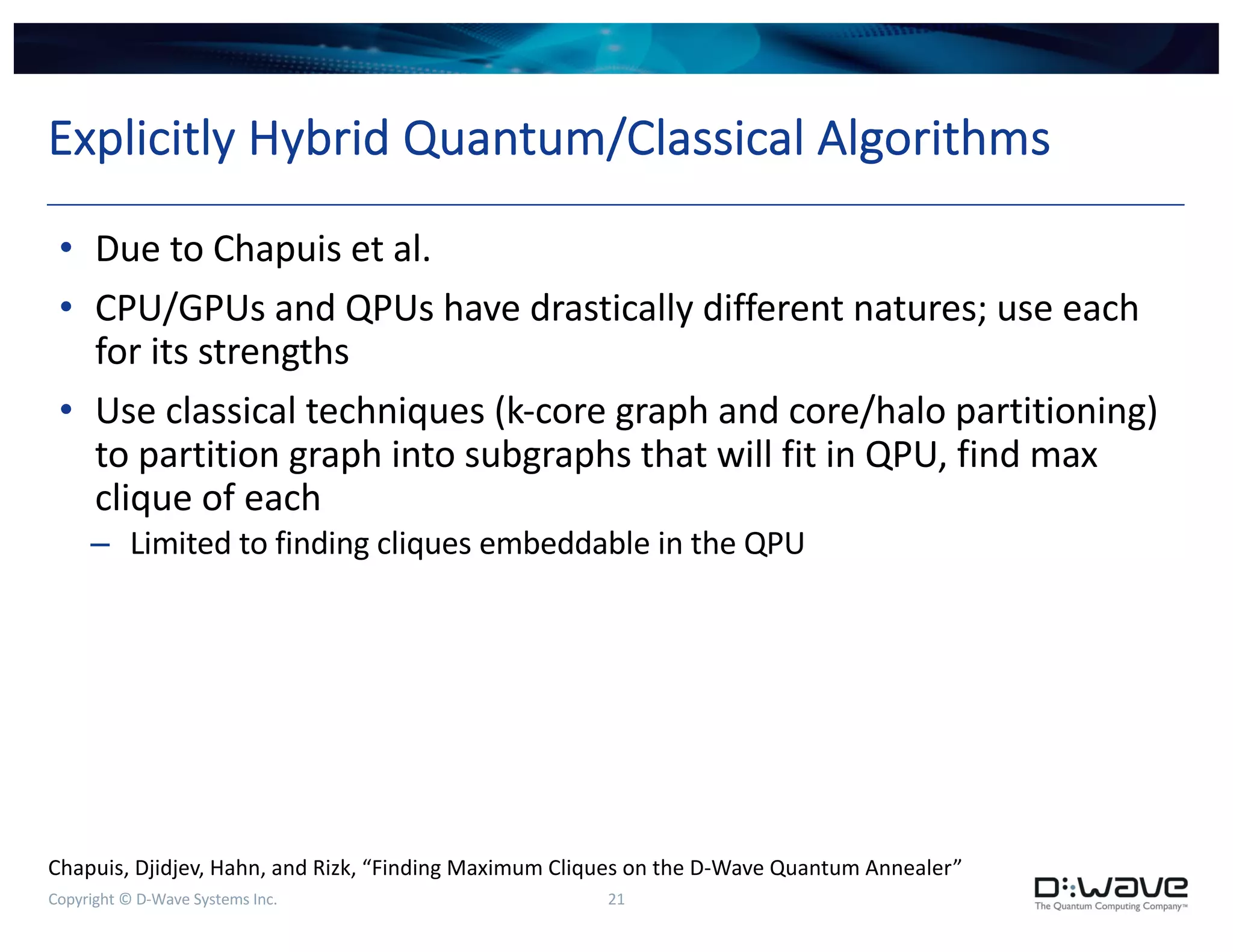 Copyright © D-Wave Systems Inc. 21
Explicitly Hybrid Quantum/Classical Algorithms
• Due to Chapuis et al.
• CPU/GPUs and QPUs have drastically different natures; use each
for its strengths
• Use classical techniques (k-core graph and core/halo partitioning)
to partition graph into subgraphs that will fit in QPU, find max
clique of each
– Limited to finding cliques embeddable in the QPU
Chapuis, Djidjev, Hahn, and Rizk, “Finding Maximum Cliques on the D-Wave Quantum Annealer”
 
