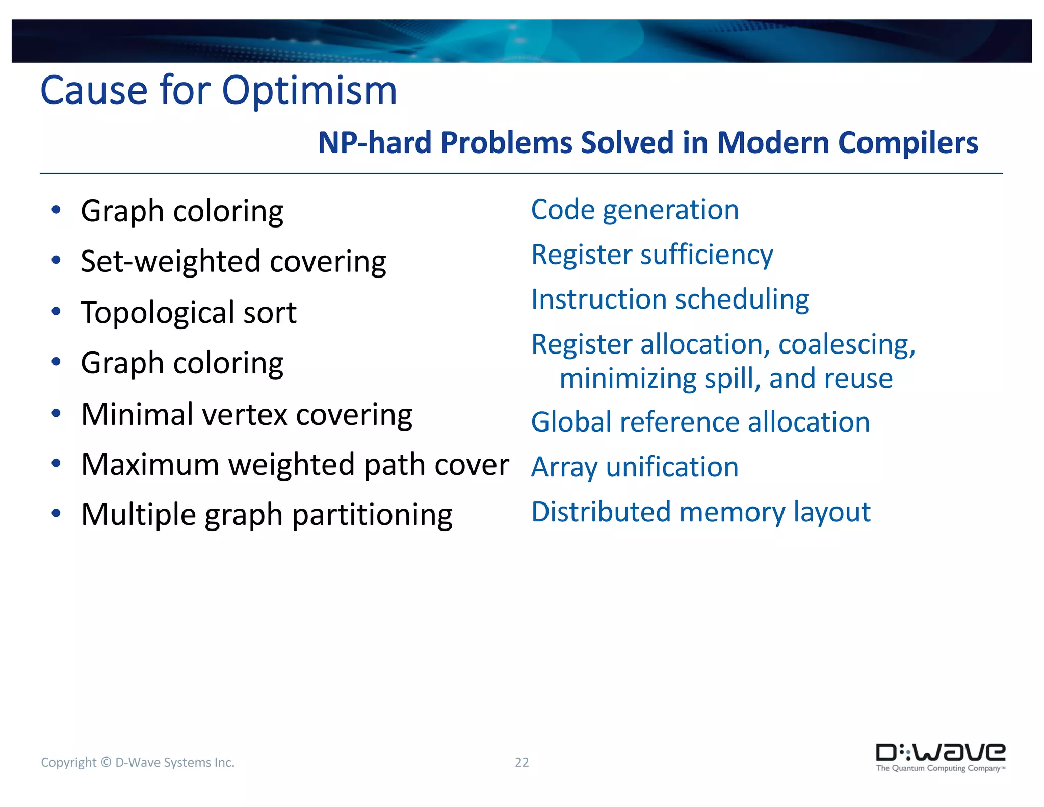 Copyright © D-Wave Systems Inc. 22
Cause for Optimism
• Graph coloring
• Set-weighted covering
• Topological sort
• Graph coloring
• Minimal vertex covering
• Maximum weighted path cover
• Multiple graph partitioning
Code generation
Register sufficiency
Instruction scheduling
Register allocation, coalescing,
minimizing spill, and reuse
Global reference allocation
Array unification
Distributed memory layout
NP-hard Problems Solved in Modern Compilers
 