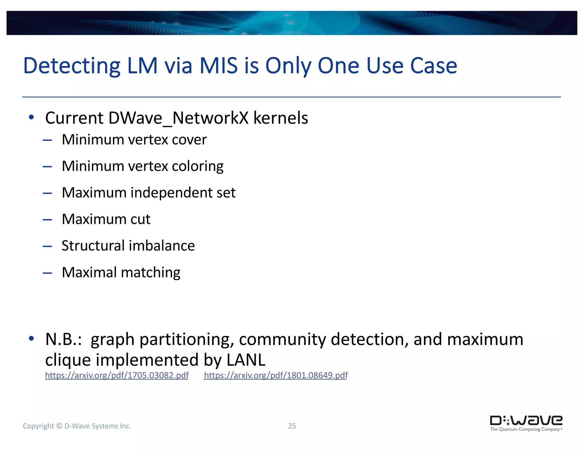 Copyright © D-Wave Systems Inc. 25
Detecting LM via MIS is Only One Use Case
• Current DWave_NetworkX kernels
– Minimum vertex cover
– Minimum vertex coloring
– Maximum independent set
– Maximum cut
– Structural imbalance
– Maximal matching
• N.B.: graph partitioning, community detection, and maximum
clique implemented by LANL
https://arxiv.org/pdf/1705.03082.pdf https://arxiv.org/pdf/1801.08649.pdf
 
