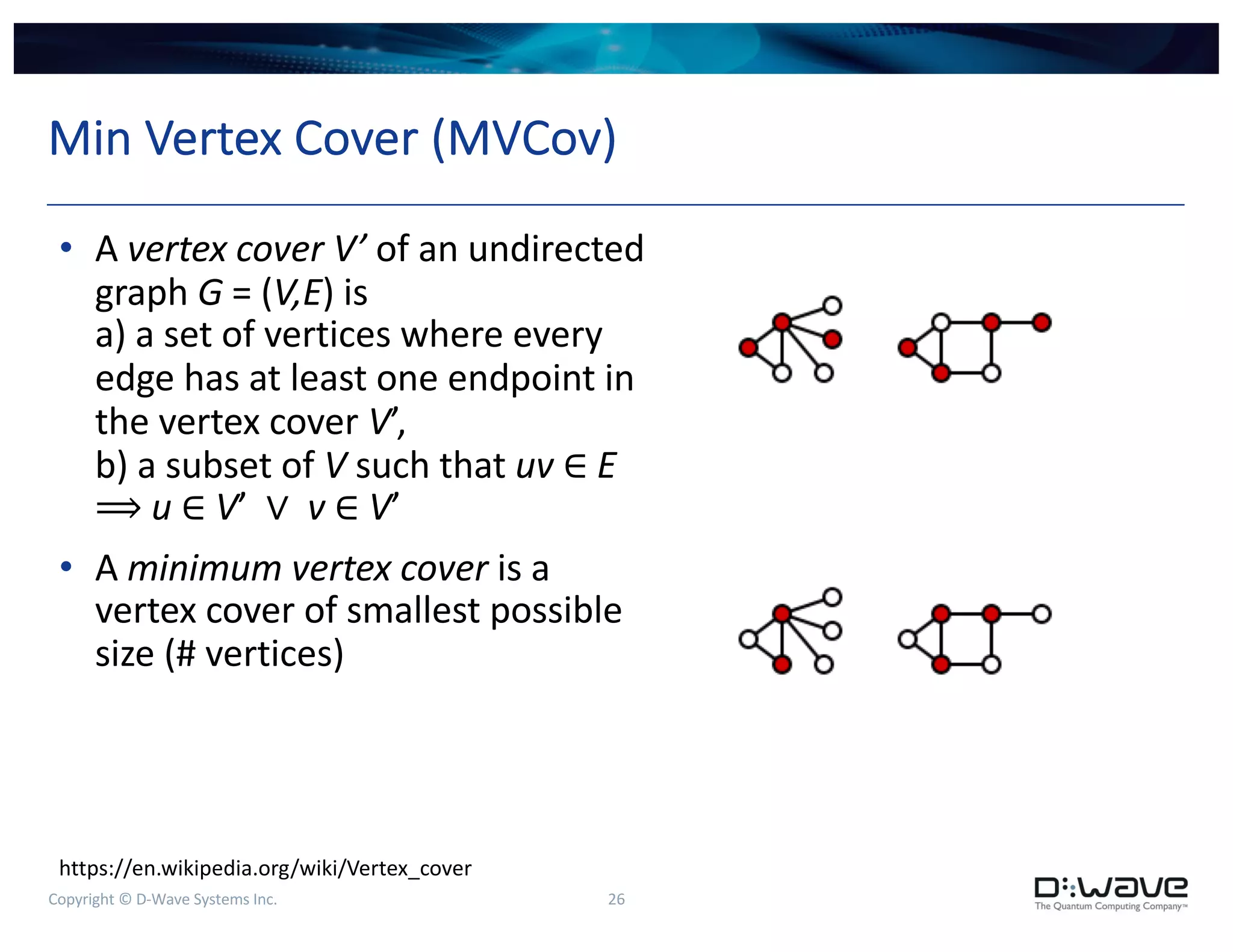 Copyright © D-Wave Systems Inc. 26
Min Vertex Cover (MVCov)
• A vertex cover V’ of an undirected
graph G = (V,E) is
a) a set of vertices where every
edge has at least one endpoint in
the vertex cover V’,
b) a subset of V such that uv ∈ E
⟹ u ∈ V’ ∨ v ∈ V’
• A minimum vertex cover is a
vertex cover of smallest possible
size (# vertices)
https://en.wikipedia.org/wiki/Vertex_cover
 