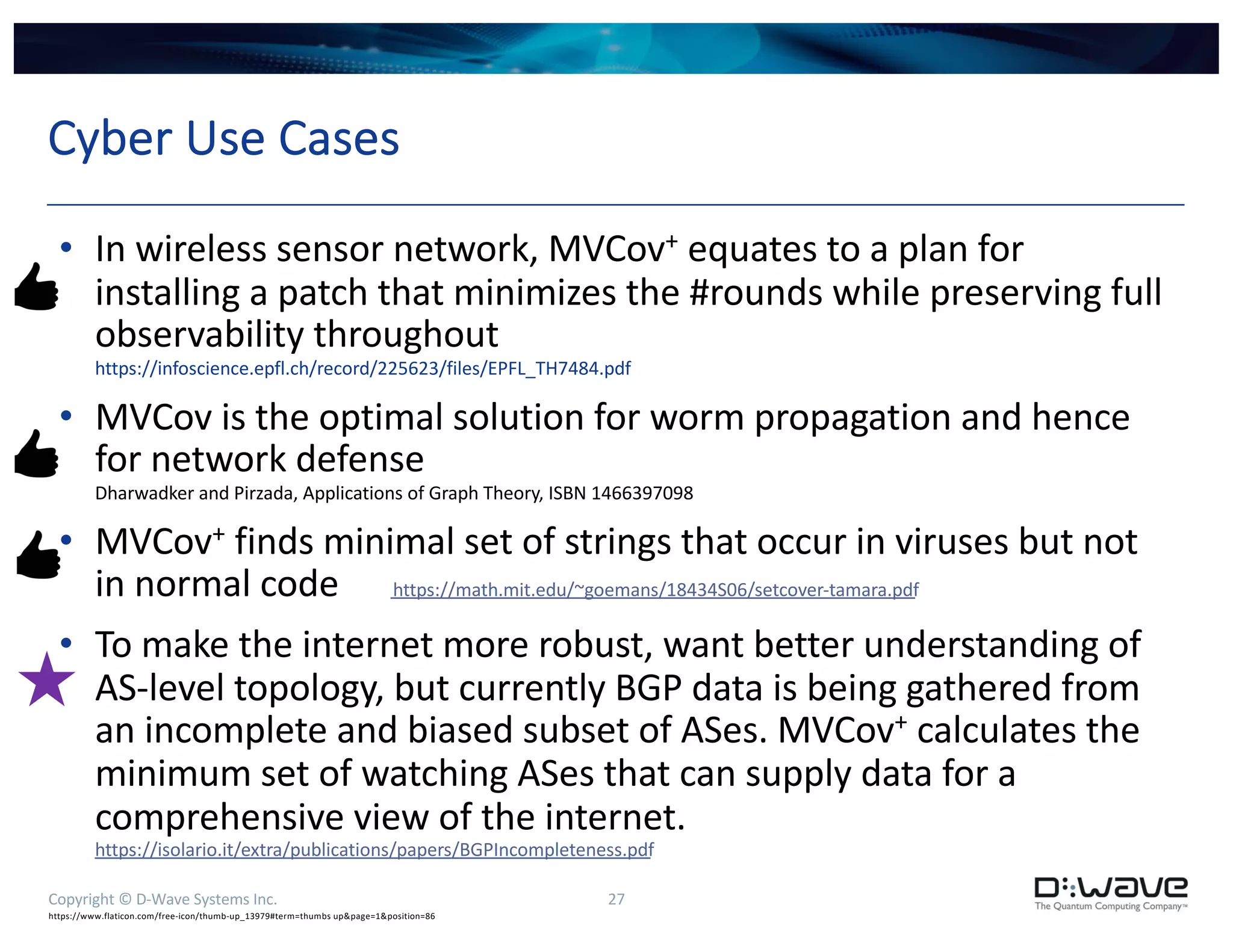 Copyright © D-Wave Systems Inc. 27
Cyber Use Cases
• In wireless sensor network, MVCov+ equates to a plan for
installing a patch that minimizes the #rounds while preserving full
observability throughout
https://infoscience.epfl.ch/record/225623/files/EPFL_TH7484.pdf
• MVCov is the optimal solution for worm propagation and hence
for network defense
Dharwadker and Pirzada, Applications of Graph Theory, ISBN 1466397098
• MVCov+ finds minimal set of strings that occur in viruses but not
in normal code https://math.mit.edu/~goemans/18434S06/setcover-tamara.pdf
• To make the internet more robust, want better understanding of
AS-level topology, but currently BGP data is being gathered from
an incomplete and biased subset of ASes. MVCov+ calculates the
minimum set of watching ASes that can supply data for a
comprehensive view of the internet.
https://isolario.it/extra/publications/papers/BGPIncompleteness.pdf
https://www.flaticon.com/free-icon/thumb-up_13979#term=thumbs up&page=1&position=86
 