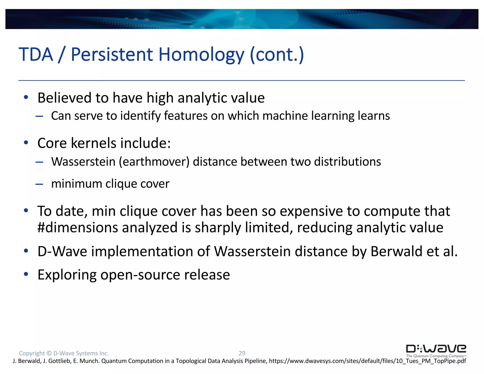Copyright © D-Wave Systems Inc. 29
TDA / Persistent Homology (cont.)
• Believed to have high analytic value
– Can serve to identify features on which machine learning learns
• Core kernels include:
– Wasserstein (earthmover) distance between two distributions
– minimum clique cover
• To date, min clique cover has been so expensive to compute that
#dimensions analyzed is sharply limited, reducing analytic value
• D-Wave implementation of Wasserstein distance by Berwald et al.
• Exploring open-source release
J. Berwald, J. Gottlieb, E. Munch. Quantum Computation in a Topological Data Analysis Pipeline, https://www.dwavesys.com/sites/default/files/10_Tues_PM_TopPipe.pdf
 