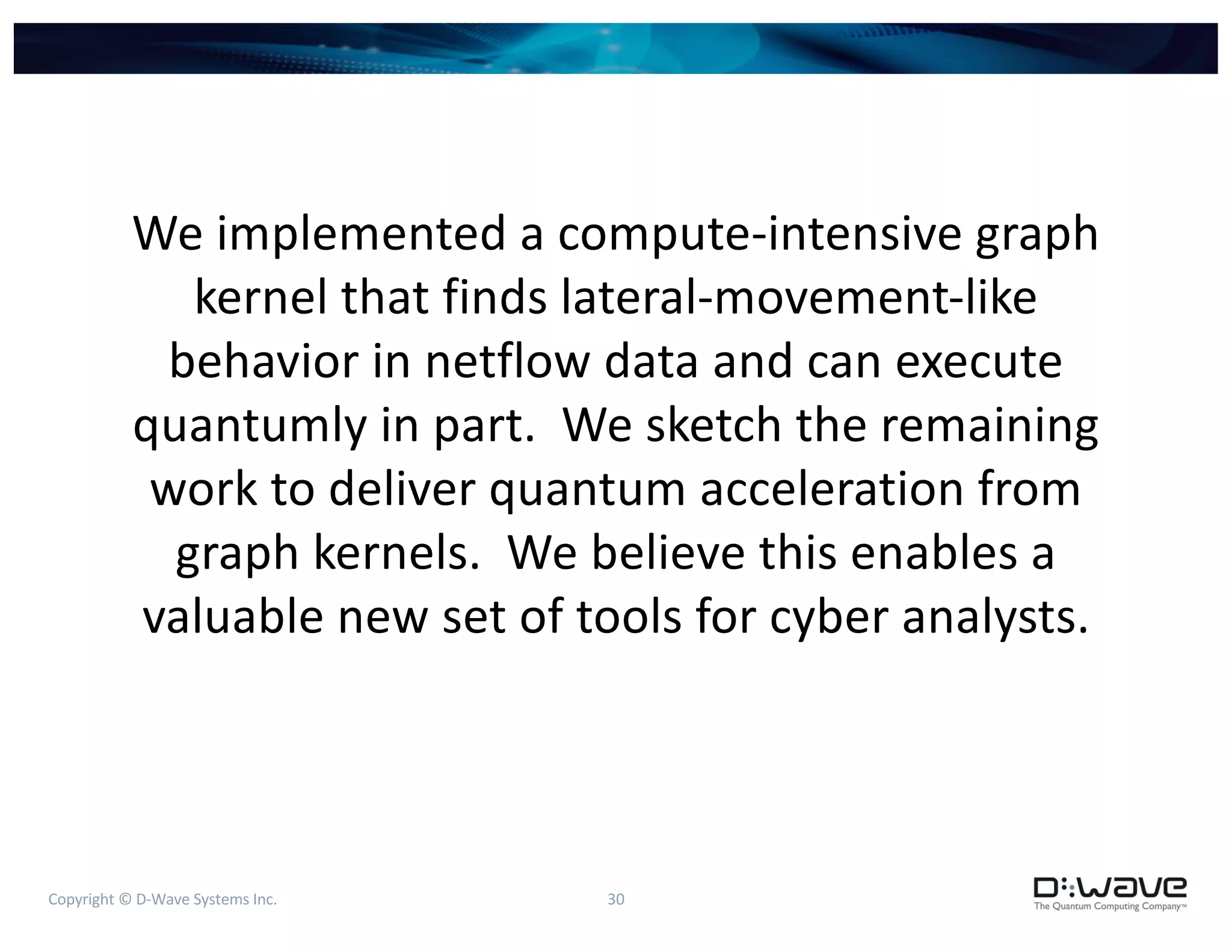 Copyright © D-Wave Systems Inc. 30
We implemented a compute-intensive graph
kernel that finds lateral-movement-like
behavior in netflow data and can execute
quantumly in part. We sketch the remaining
work to deliver quantum acceleration from
graph kernels. We believe this enables a
valuable new set of tools for cyber analysts.
 