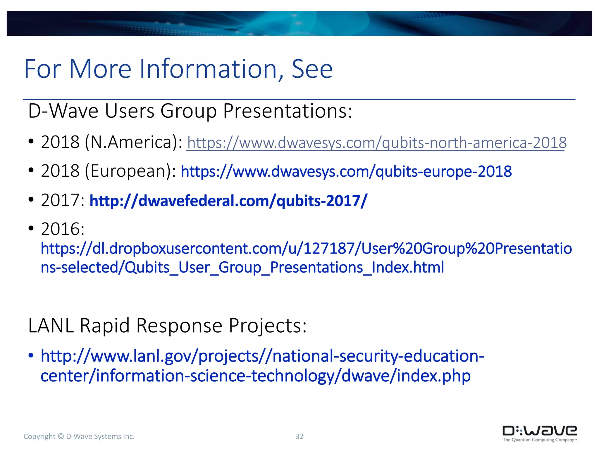Copyright © D-Wave Systems Inc. 32
For More Information, See
D-Wave Users Group Presentations:
• 2018 (N.America): https://www.dwavesys.com/qubits-north-america-2018
• 2018 (European): https://www.dwavesys.com/qubits-europe-2018
• 2017: http://dwavefederal.com/qubits-2017/
• 2016:
https://dl.dropboxusercontent.com/u/127187/User%20Group%20Presentatio
ns-selected/Qubits_User_Group_Presentations_Index.html
LANL Rapid Response Projects:
• http://www.lanl.gov/projects//national-security-education-
center/information-science-technology/dwave/index.php
 