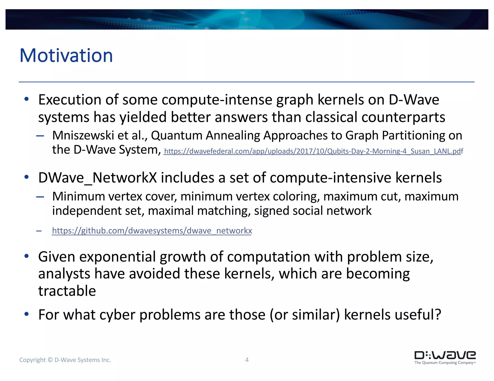 Copyright © D-Wave Systems Inc. 4
Motivation
• Execution of some compute-intense graph kernels on D-Wave
systems has yielded better answers than classical counterparts
– Mniszewski et al., Quantum Annealing Approaches to Graph Partitioning on
the D-Wave System, https://dwavefederal.com/app/uploads/2017/10/Qubits-Day-2-Morning-4_Susan_LANL.pdf
• DWave_NetworkX includes a set of compute-intensive kernels
– Minimum vertex cover, minimum vertex coloring, maximum cut, maximum
independent set, maximal matching, signed social network
– https://github.com/dwavesystems/dwave_networkx
• Given exponential growth of computation with problem size,
analysts have avoided these kernels, which are becoming
tractable
• For what cyber problems are those (or similar) kernels useful?
 
