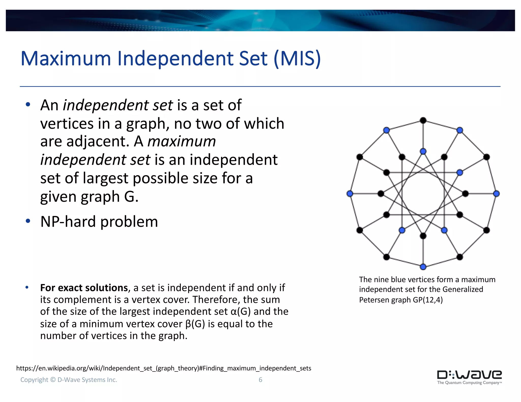Copyright © D-Wave Systems Inc. 6
Maximum Independent Set (MIS)
• An independent set is a set of
vertices in a graph, no two of which
are adjacent. A maximum
independent set is an independent
set of largest possible size for a
given graph G.
• NP-hard problem
• For exact solutions, a set is independent if and only if
its complement is a vertex cover. Therefore, the sum
of the size of the largest independent set α(G) and the
size of a minimum vertex cover β(G) is equal to the
number of vertices in the graph.
The nine blue vertices form a maximum
independent set for the Generalized
Petersen graph GP(12,4)
https://en.wikipedia.org/wiki/Independent_set_(graph_theory)#Finding_maximum_independent_sets
 